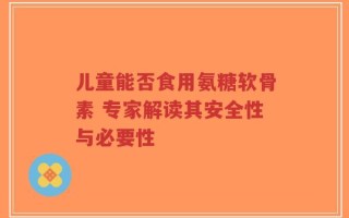儿童能否食用氨糖软骨素 专家解读其安全性与必要性