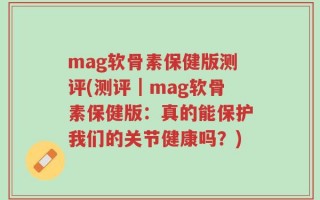 mag软骨素保健版测评(测评｜mag软骨素保健版：真的能保护我们的关节健康吗？)