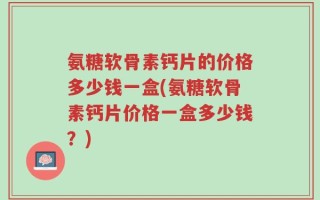 氨糖软骨素钙片的价格多少钱一盒(氨糖软骨素钙片价格一盒多少钱？)
