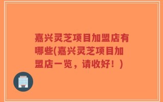 嘉兴灵芝项目加盟店有哪些(嘉兴灵芝项目加盟店一览，请收好！)