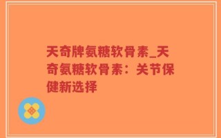 天奇牌氨糖软骨素_天奇氨糖软骨素：关节保健新选择