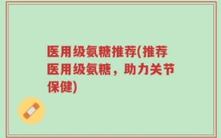 医用级氨糖推荐(推荐医用级氨糖，助力关节保健)