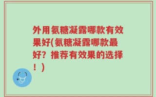 外用氨糖凝露哪款有效果好(氨糖凝露哪款最好？推荐有效果的选择！)