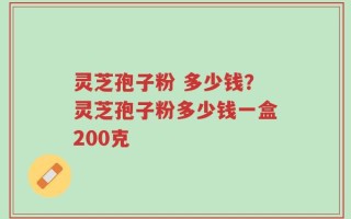 灵芝孢子粉 多少钱？灵芝孢子粉多少钱一盒200克