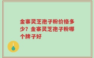 金寨灵芝孢子粉价格多少？金寨灵芝孢子粉哪个牌子好