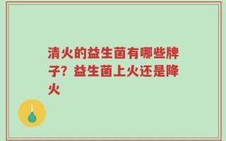 清火的益生菌有哪些牌子？益生菌上火还是降火