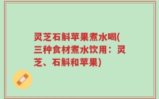 灵芝石斛苹果煮水喝(三种食材煮水饮用：灵芝、石斛和苹果)