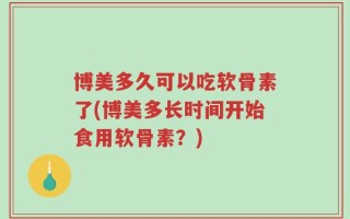 博美多久可以吃软骨素了(博美多长时间开始食用软骨素？)