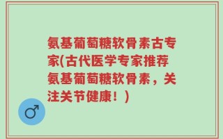 氨基葡萄糖软骨素古专家(古代医学专家推荐氨基葡萄糖软骨素，关注关节健康！)