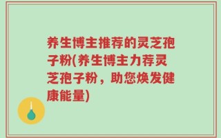 养生博主推荐的灵芝孢子粉(养生博主力荐灵芝孢子粉，助您焕发健康能量)