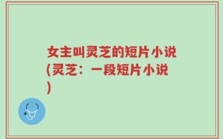 女主叫灵芝的短片小说(灵芝：一段短片小说)
