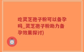 吃灵芝孢子粉可以备孕吗_灵芝孢子粉助力备孕效果探讨)