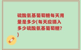 硫酸氨基葡萄糖每天用量是多少(每天应摄入多少硫酸氨基葡萄糖？)