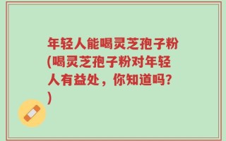 年轻人能喝灵芝孢子粉(喝灵芝孢子粉对年轻人有益处，你知道吗？)