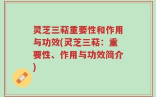 灵芝三萜重要性和作用与功效(灵芝三萜：重要性、作用与功效简介)