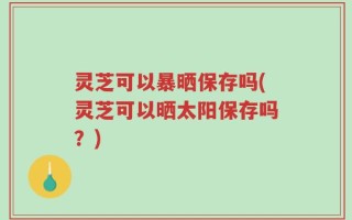 灵芝可以暴晒保存吗(灵芝可以晒太阳保存吗？)