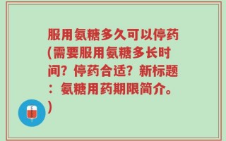 服用氨糖多久可以停药(需要服用氨糖多长时间？停药合适？新标题：氨糖用药期限简介。)