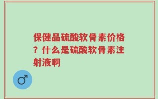 保健品硫酸软骨素价格？什么是硫酸软骨素注射液啊