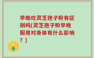 早晚吃灵芝孢子粉有区别吗(灵芝孢子粉早晚服用对身体有什么影响？)