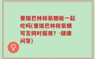 普瑞巴林和氨糖能一起吃吗(普瑞巴林和氨糖可否同时服用？-健康问答)