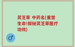 灵芝草 中药名(重塑生命!探秘灵芝草医疗功效)