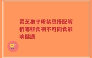灵芝孢子粉禁忌搭配解析哪些食物不可同食影响健康