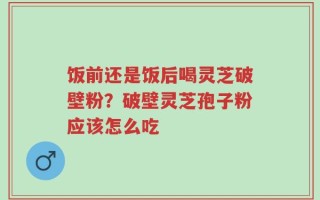 饭前还是饭后喝灵芝破壁粉？破壁灵芝孢子粉应该怎么吃