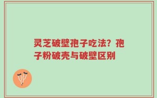 灵芝破壁孢子吃法？孢子粉破壳与破壁区别