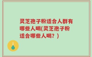 灵芝孢子粉适合人群有哪些人喝(灵芝孢子粉适合哪些人喝？)