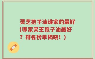 灵芝孢子油谁家的最好(哪家灵芝孢子油最好？排名榜单揭晓！)