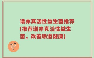 谱亦真活性益生菌推荐(推荐谱亦真活性益生菌，改善肠道健康)