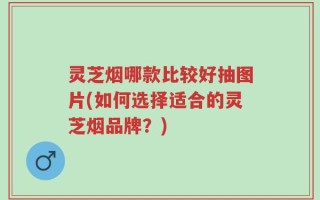 灵芝烟哪款比较好抽图片(如何选择适合的灵芝烟品牌？)