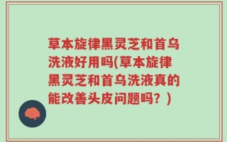 草本旋律黑灵芝和首乌洗液好用吗(草本旋律黑灵芝和首乌洗液真的能改善头皮问题吗？)