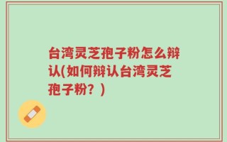台湾灵芝孢子粉怎么辩认(如何辩认台湾灵芝孢子粉？)