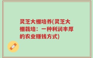 灵芝大棚培养(灵芝大棚栽培：一种利润丰厚的农业赚钱方式)