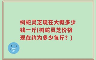 树蛇灵芝现在大概多少钱一斤(树蛇灵芝价格现在约为多少每斤？)