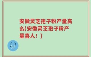 安徽灵芝孢子粉产量高么(安徽灵芝孢子粉产量喜人！)
