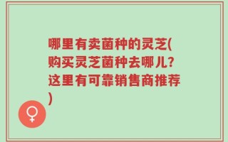 哪里有卖菌种的灵芝(购买灵芝菌种去哪儿？这里有可靠销售商推荐)