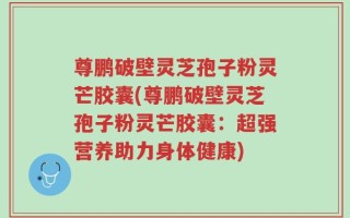 尊鹏破壁灵芝孢子粉灵芒胶囊(尊鹏破壁灵芝孢子粉灵芒胶囊：超强营养助力身体健康)