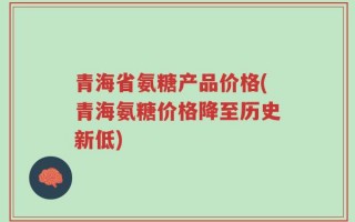 青海省氨糖产品价格(青海氨糖价格降至历史新低)