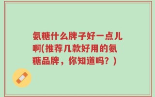 氨糖什么牌子好一点儿啊(推荐几款好用的氨糖品牌，你知道吗？)