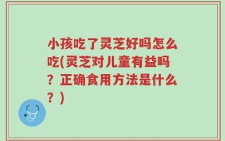 小孩吃了灵芝好吗怎么吃(灵芝对儿童有益吗？正确食用方法是什么？)