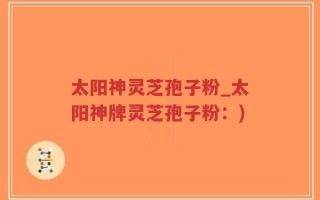 太阳神灵芝孢子粉_太阳神牌灵芝孢子粉：)