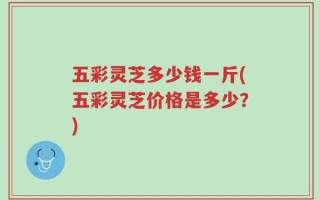 五彩灵芝多少钱一斤(五彩灵芝价格是多少？)