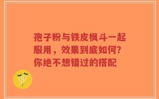 孢子粉与铁皮枫斗一起服用，效果到底如何？你绝不想错过的搭配