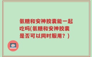 氨糖和安神胶囊能一起吃吗(氨糖和安神胶囊是否可以同时服用？)