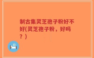 制古集灵芝孢子粉好不好(灵芝孢子粉，好吗？)