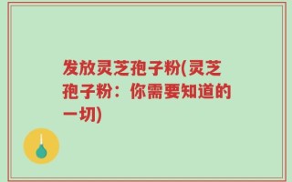 发放灵芝孢子粉(灵芝孢子粉：你需要知道的一切)