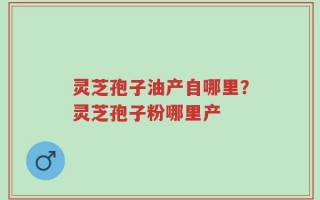 灵芝孢子油产自哪里？灵芝孢子粉哪里产