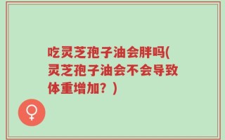 吃灵芝孢子油会胖吗(灵芝孢子油会不会导致体重增加？)